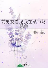 前男友看见我在菜市场杀鱼TXT